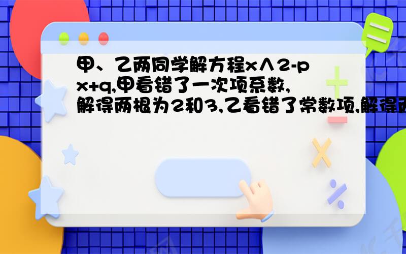 甲、乙两同学解方程x∧2-px+q,甲看错了一次项系数,解得两根为2和3,乙看错了常数项,解得两根为4和-9,则原方程为