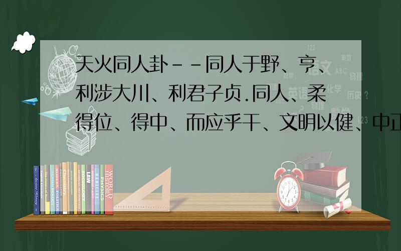 天火同人卦--同人于野、亨、利涉大川、利君子贞.同人、柔得位、得中、而应乎干、文明以健、中正而应、君子正也、唯君子为能通天下之志.天与火、同人、君子以类族辨物.