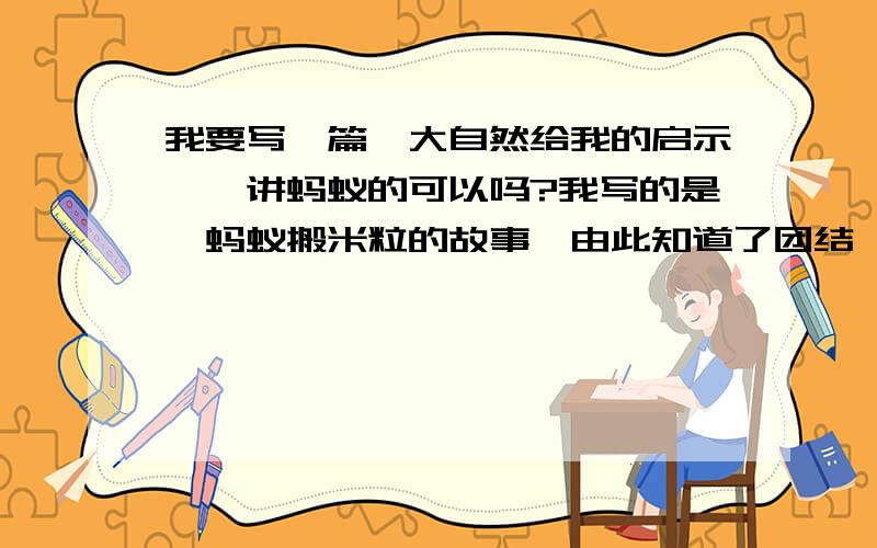 我要写一篇《大自然给我的启示》,讲蚂蚁的可以吗?我写的是,蚂蚁搬米粒的故事,由此知道了团结,但...我要写一篇《大自然给我的启示》,讲蚂蚁的可以吗?我写的是,蚂蚁搬米粒的故事,由此知