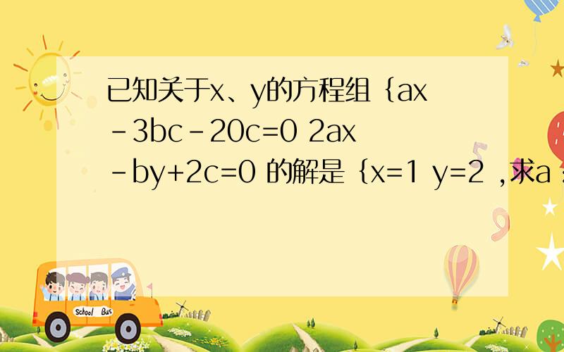 已知关于x、y的方程组｛ax-3bc-20c=0 2ax-by+2c=0 的解是｛x=1 y=2 ,求a：b：c的值已知关于x、y的方程组｛ax-3bc-20c=02ax-by+2c=0 的解是｛x=1y=2 ,求a：b：c的值