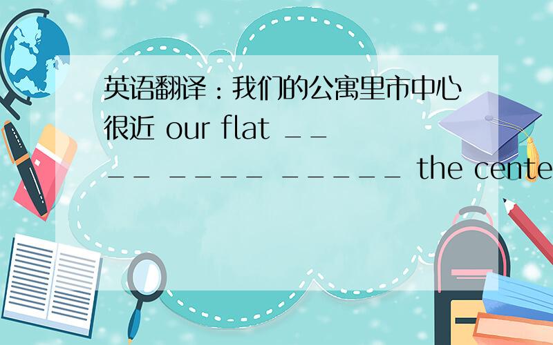 英语翻译：我们的公寓里市中心很近 our flat ____ ____ _____ the center of the city.