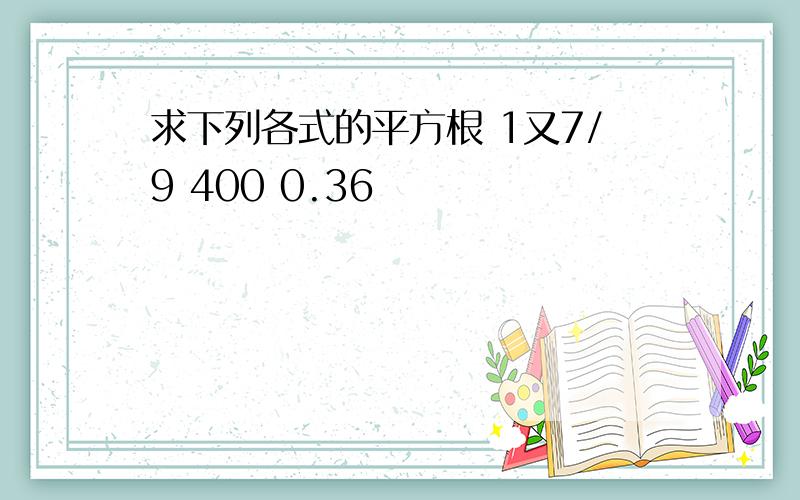 求下列各式的平方根 1又7/9 400 0.36