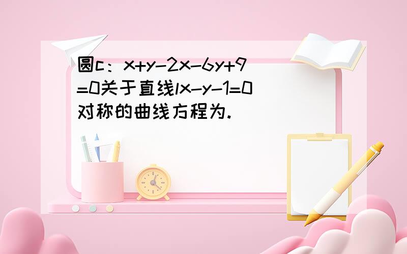 圆c：x+y-2x-6y+9=0关于直线lx-y-1=0对称的曲线方程为.