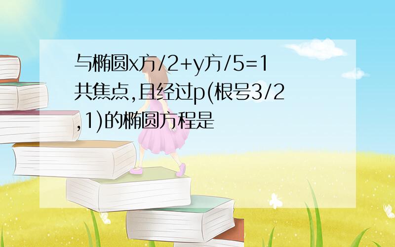 与椭圆x方/2+y方/5=1共焦点,且经过p(根号3/2,1)的椭圆方程是