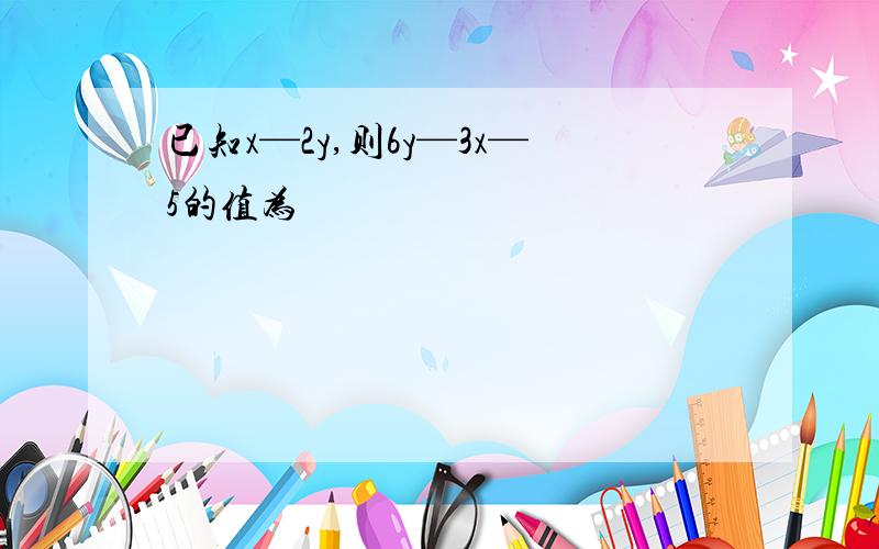 已知x—2y,则6y—3x—5的值为