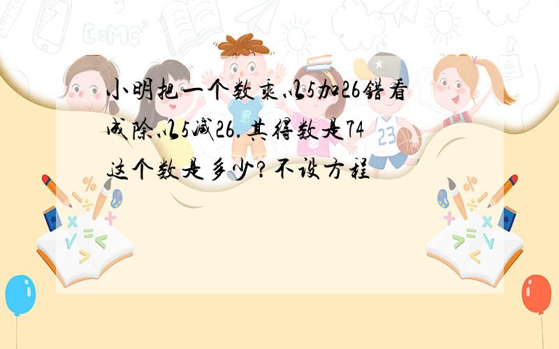 小明把一个数乘以5加26错看成除以5减26.其得数是74这个数是多少?不设方程