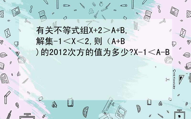 有关不等式组X+2＞A+B,解集-1＜X＜2,则（A+B)的2012次方的值为多少?X-1＜A-B