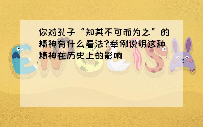 你对孔子“知其不可而为之”的精神有什么看法?举例说明这种精神在历史上的影响