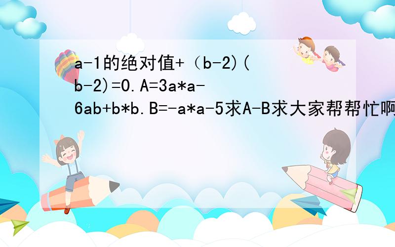 a-1的绝对值+（b-2)(b-2)=0.A=3a*a-6ab+b*b.B=-a*a-5求A-B求大家帮帮忙啊!急!必有重赏!