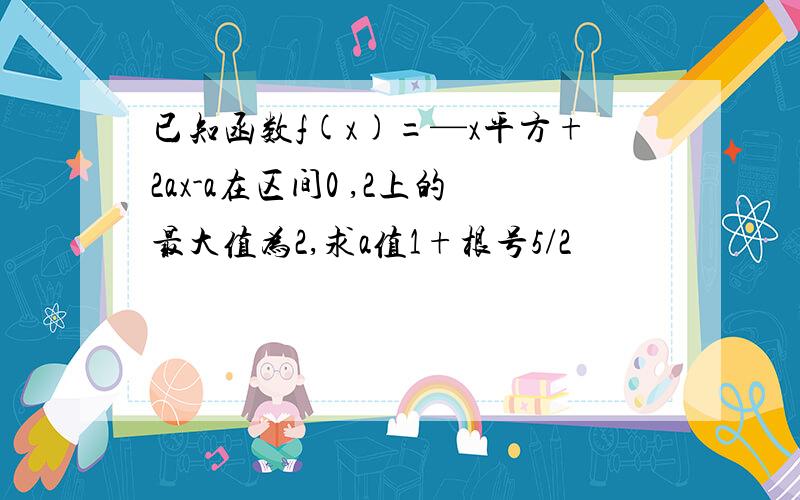 已知函数f(x)=—x平方+2ax-a在区间0 ,2上的最大值为2,求a值1+根号5/2