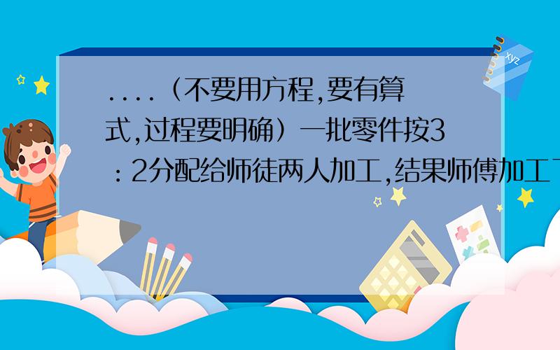 ....（不要用方程,要有算式,过程要明确）一批零件按3：2分配给师徒两人加工,结果师傅加工了720个,超额完成了20%,徒弟只完成了80%,徒弟还差多少个未完成任务?