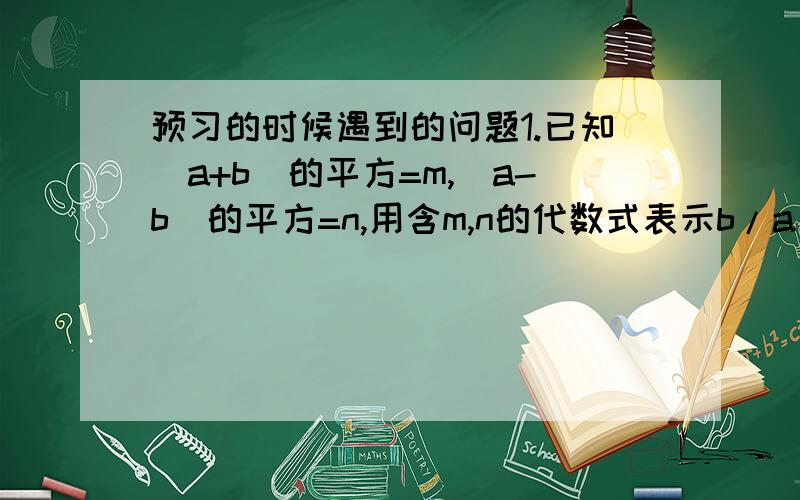 预习的时候遇到的问题1.已知（a+b)的平方=m,(a-b)的平方=n,用含m,n的代数式表示b/a + a/b2.若x+ 1/x=2,求 x的四次方+ 1/ x的四次方的值3.若三角形ABC的三边长为a,b,c,并符合条件 a的平方+b的平方+c的平