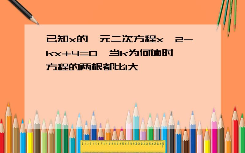 已知x的一元二次方程x^2-kx+4=0,当k为何值时,方程的两根都比1大