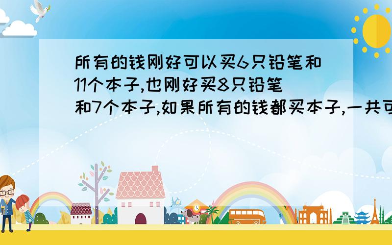 所有的钱刚好可以买6只铅笔和11个本子,也刚好买8只铅笔和7个本子,如果所有的钱都买本子,一共可以买多少个本子?