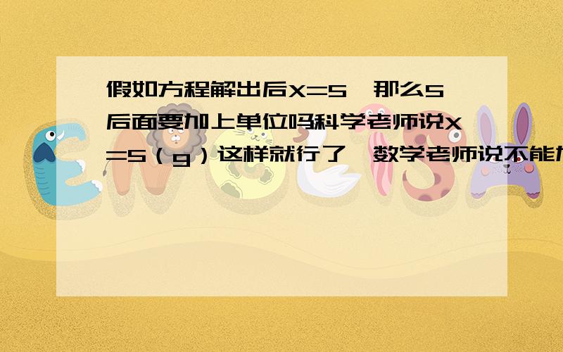 假如方程解出后X=5,那么5后面要加上单位吗科学老师说X=5（g）这样就行了,数学老师说不能加单位