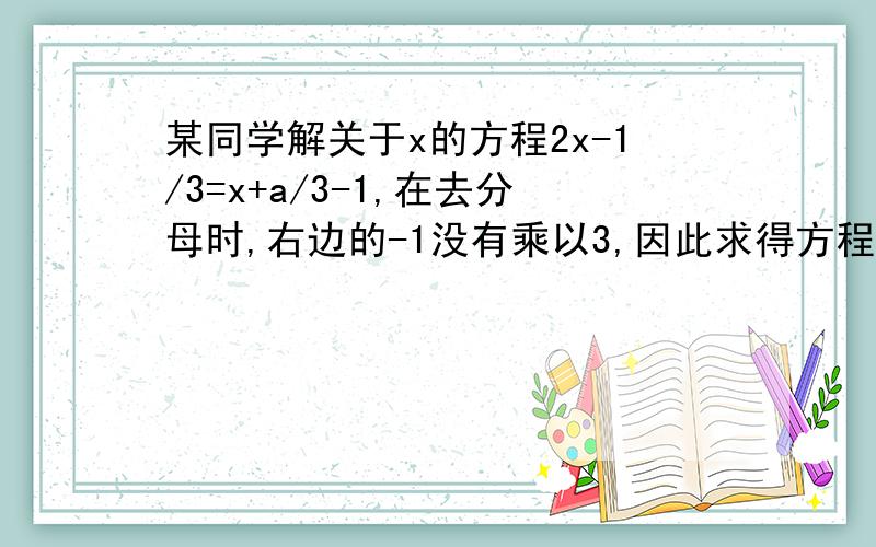 某同学解关于x的方程2x-1/3=x+a/3-1,在去分母时,右边的-1没有乘以3,因此求得方程的解是x=3,试求a的值及原方程的解.