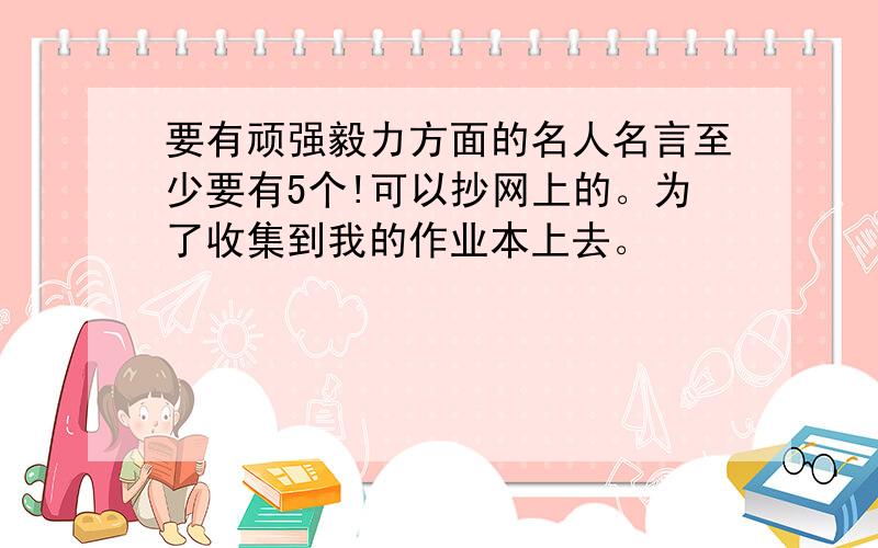 要有顽强毅力方面的名人名言至少要有5个!可以抄网上的。为了收集到我的作业本上去。