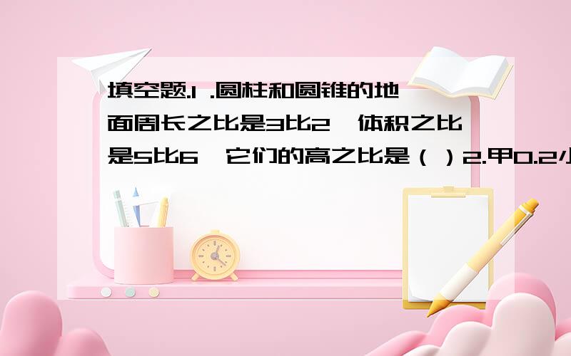 填空题.1 .圆柱和圆锥的地面周长之比是3比2,体积之比是5比6,它们的高之比是（）2.甲0.2小时行7千米,乙3小时行10千米,甲乙行的时间比是（）,乙与甲的速度比的比值是（）ps：注意时乙与甲3在