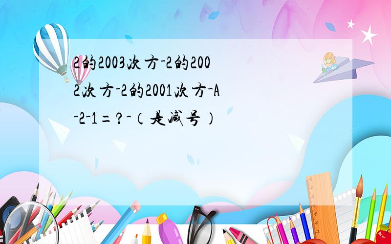 2的2003次方-2的2002次方-2的2001次方-A-2-1=?-（是减号）