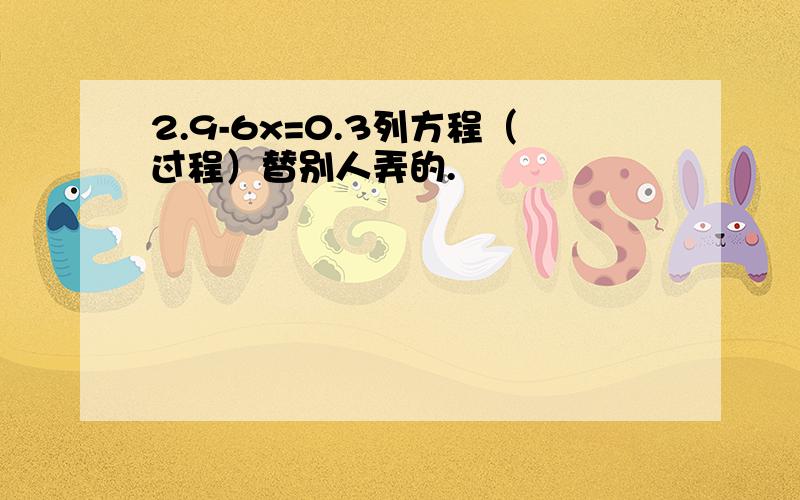 2.9-6x=0.3列方程（过程）替别人弄的.