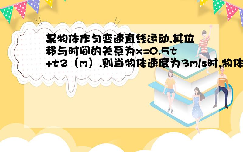 某物体作匀变速直线运动,其位移与时间的关系为x=0.5t+t2（m）,则当物体速度为3m/s时,物体已运动的时间为A．1.25s               B．1.75s               C．2s                   D．6s我已算出了A是对的 是不