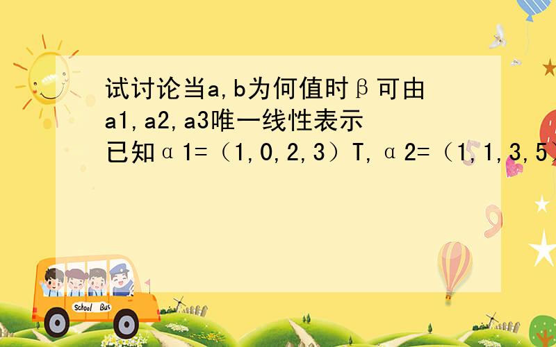 试讨论当a,b为何值时β可由a1,a2,a3唯一线性表示已知α1=（1,0,2,3）T,α2=（1,1,3,5）T,α3=(1,-1,a+2,1)T,α4=(1,2,4,a+8)T及β=（1,1,b+3,5)T(1)a,b为何值时,β能由α1,α2,α3,α4线性表示（2）a,b为何值时β有α1,α2,α