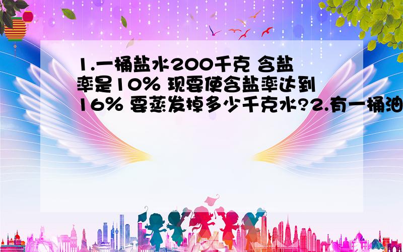 1.一桶盐水200千克 含盐率是10％ 现要使含盐率达到16％ 要蒸发掉多少千克水?2.有一桶油 第一次取出40％ 第二次取出的质量比第一次少12千克 这时 桶里还剩油36千克 这桶油重多少千克?