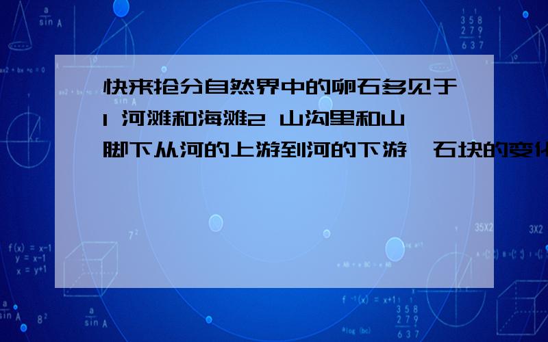 快来抢分自然界中的卵石多见于1 河滩和海滩2 山沟里和山脚下从河的上游到河的下游,石块的变化是1 高山峻岭2 河道 湖泊 海滨通过研究卵石的成因,我们知道1 地球表面是不断变化着的2 地球