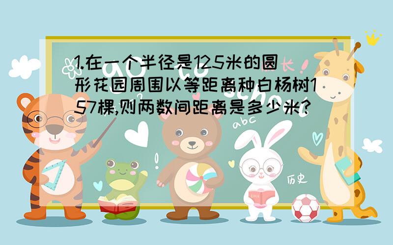 1.在一个半径是125米的圆形花园周围以等距离种白杨树157棵,则两数间距离是多少米?