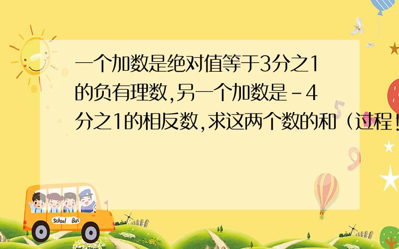 一个加数是绝对值等于3分之1的负有理数,另一个加数是-4分之1的相反数,求这两个数的和（过程!）