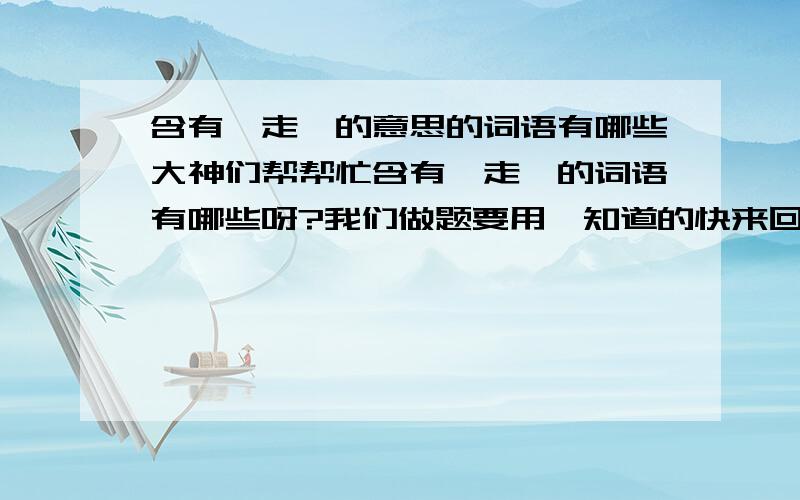 含有＂走＂的意思的词语有哪些大神们帮帮忙含有＂走＂的词语有哪些呀?我们做题要用,知道的快来回答哦!谢谢了!１