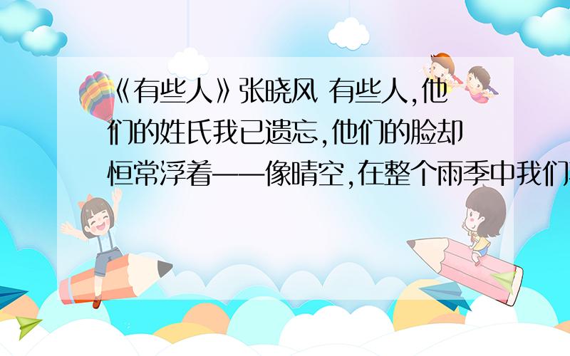 《有些人》张晓风 有些人,他们的姓氏我已遗忘,他们的脸却恒常浮着——像晴空,在整个雨季中我们不见它,却清晰地记得它.那一年,有一个女老师——我连她的脸都记不起来了,但好像觉得她