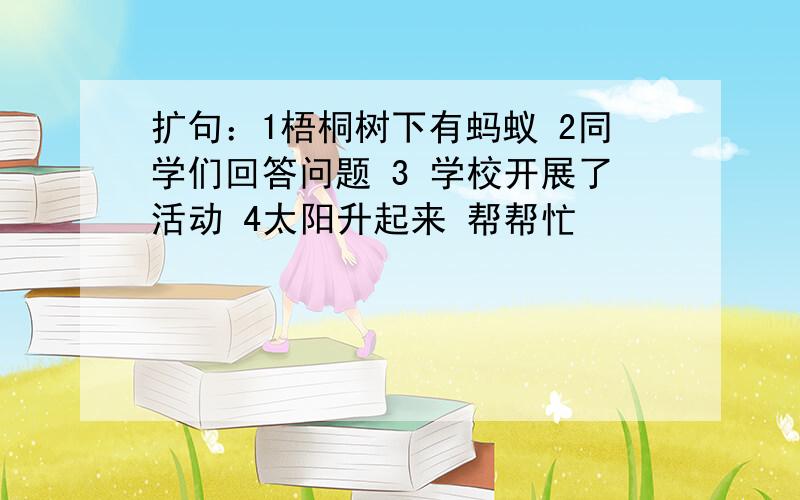 扩句：1梧桐树下有蚂蚁 2同学们回答问题 3 学校开展了活动 4太阳升起来 帮帮忙