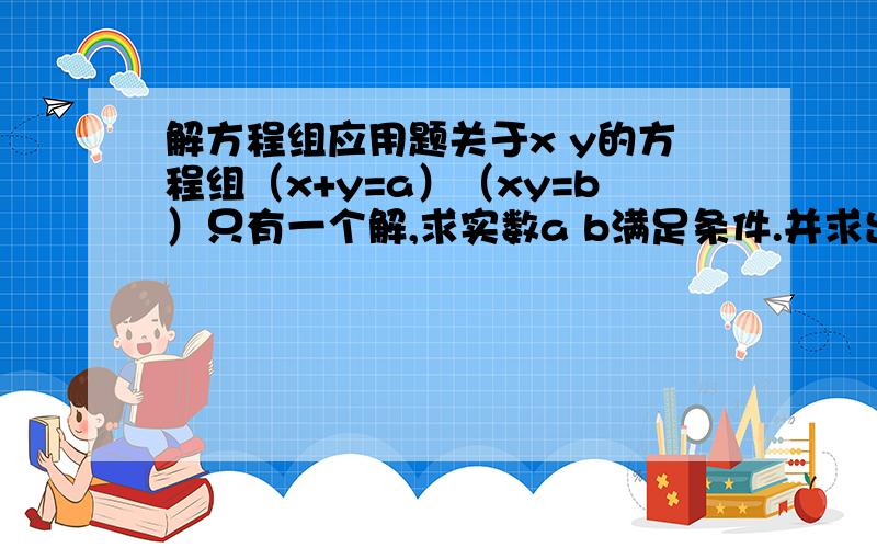 解方程组应用题关于x y的方程组（x+y=a）（xy=b）只有一个解,求实数a b满足条件.并求出这组解