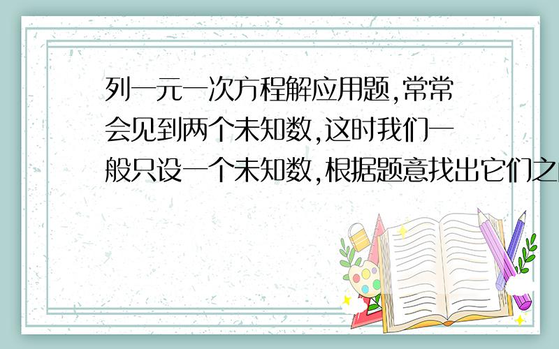 列一元一次方程解应用题,常常会见到两个未知数,这时我们一般只设一个未知数,根据题意找出它们之间的 关系,用所设的未知数 另一个.