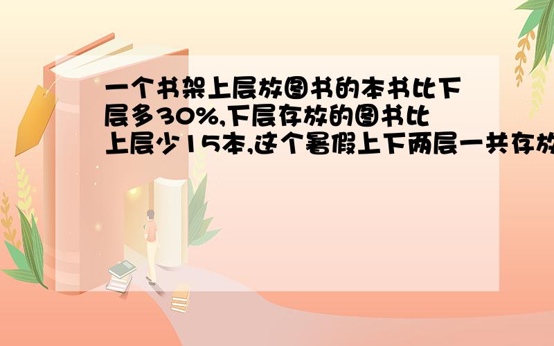 一个书架上层放图书的本书比下层多30%,下层存放的图书比上层少15本,这个暑假上下两层一共存放图书多少本