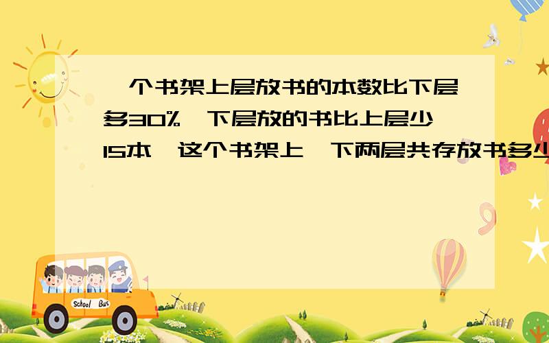 一个书架上层放书的本数比下层多30%,下层放的书比上层少15本,这个书架上、下两层共存放书多少本请列算式