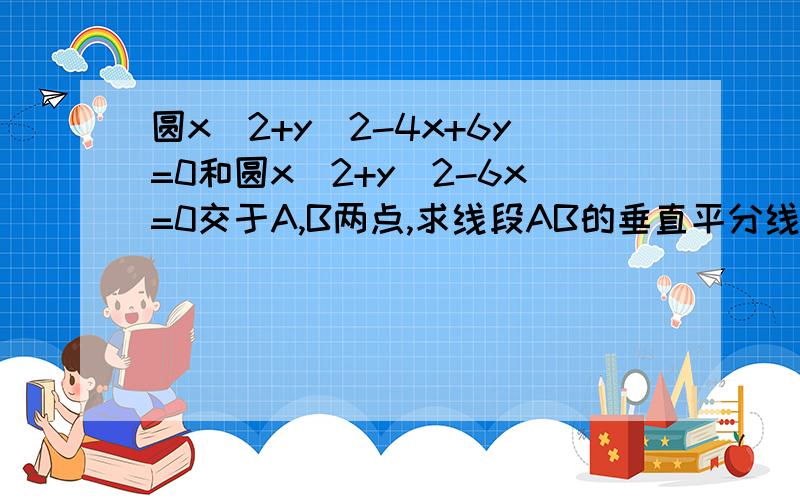 圆x^2+y^2-4x+6y=0和圆x^2+y^2-6x=0交于A,B两点,求线段AB的垂直平分线方程?(详细过程)