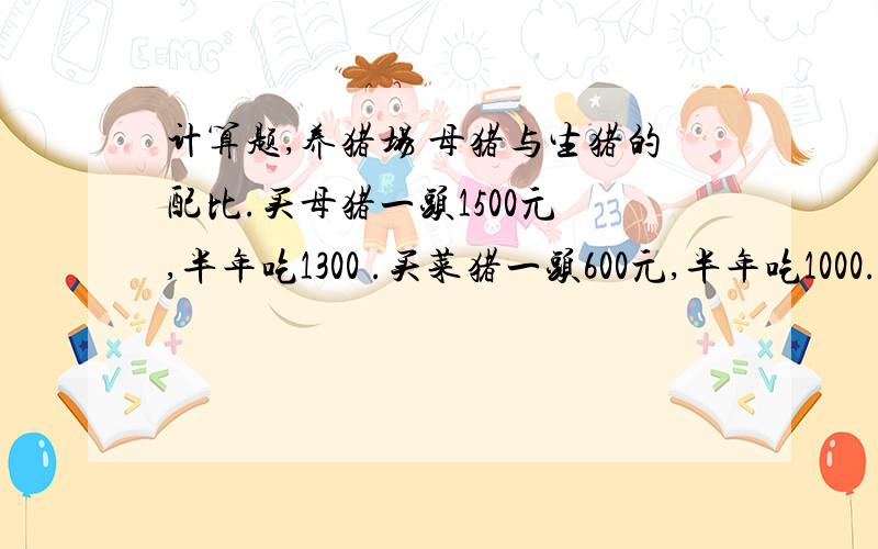 计算题,养猪场 母猪与生猪的配比.买母猪一头1500元 ,半年吃1300 .买菜猪一头600元,半年吃1000.人工半年12000,场地租金4100,半年开销杂费1000.卖菜猪一头赚400元.问要养10母猪要养多少头菜猪收支平