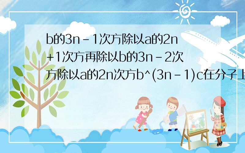 b的3n-1次方除以a的2n+1次方再除以b的3n-2次方除以a的2n次方b^(3n-1)c在分子上/a^(2n+1)再分母上÷b^(3n-2)再分子上/a^2n再分母上