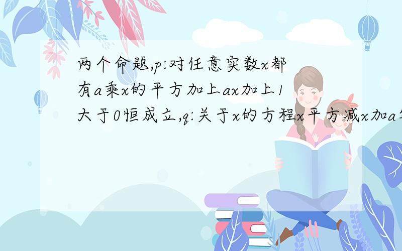 两个命题,p:对任意实数x都有a乘x的平方加上ax加上1大于0恒成立,q:关于x的方程x平方减x加a等于0有实数根.如果p且q为假,p或q为真,求a的范围?