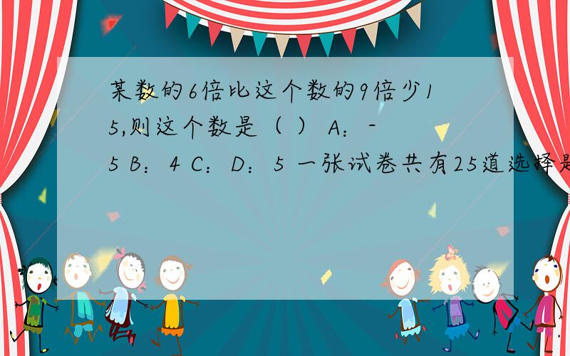 某数的6倍比这个数的9倍少15,则这个数是（ ） A：-5 B：4 C：D：5 一张试卷共有25道选择题做对一道得4分,做错一道题倒扣1分,某同学做了全部的试题,共得了70分,他做对题目数为（ ）A：17道 B:18