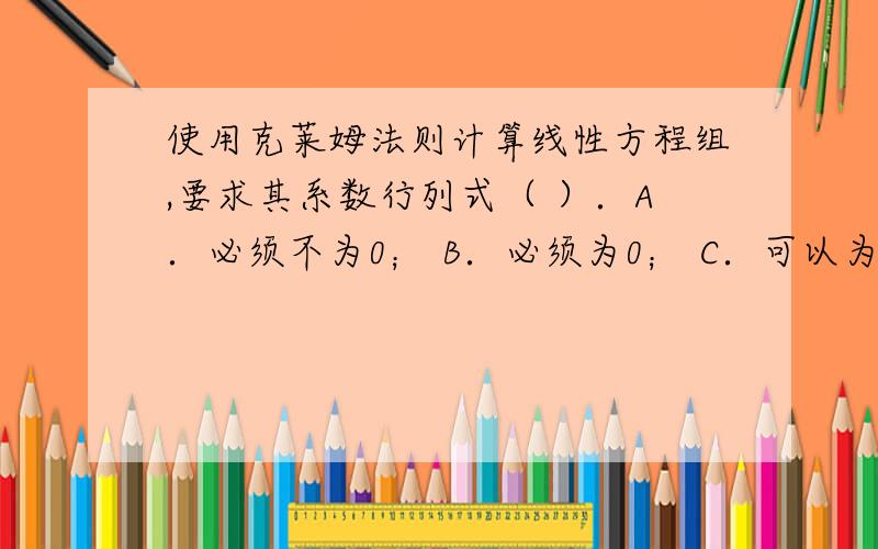 使用克莱姆法则计算线性方程组,要求其系数行列式（ ）．A．必须不为0； B．必须为0； C．可以为0； D．可以不为0．