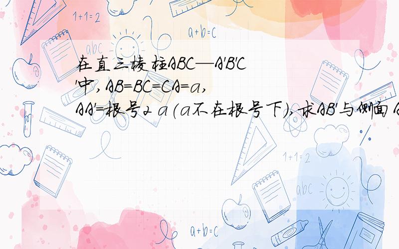 在直三棱柱ABC—A'B'C'中,AB=BC=CA=a,AA'=根号2 a(a不在根号下）,求AB'与侧面AC'所成的角.