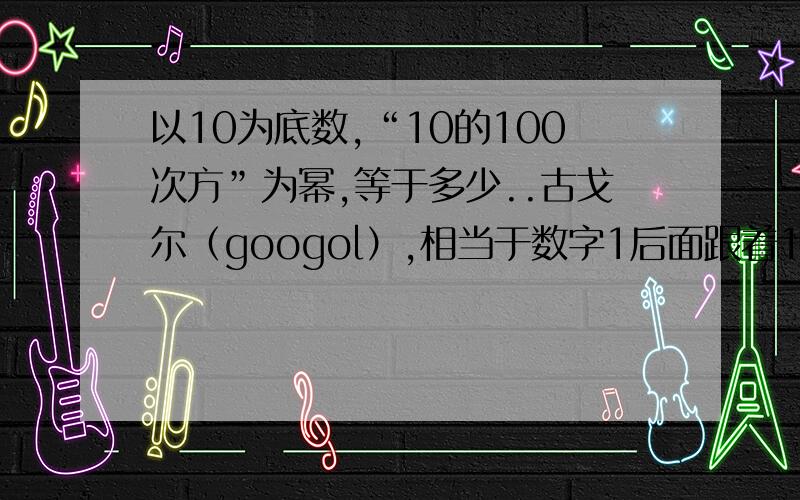 以10为底数,“10的100次方”为幂,等于多少..古戈尔（googol）,相当于数字1后面跟着100 个零.你可以算算10 的古戈尔次幂,得出的结果就是古戈尔普勒克斯（googolplex）,等于1 后面跟上10100 个零.为