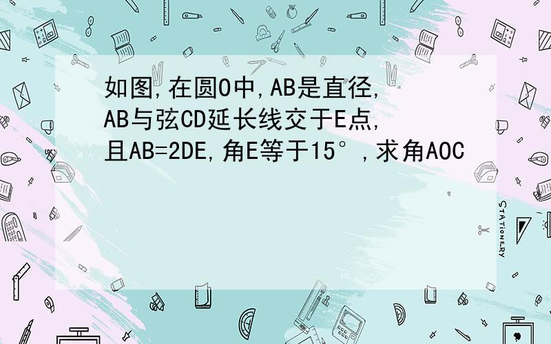 如图,在圆O中,AB是直径,AB与弦CD延长线交于E点,且AB=2DE,角E等于15°,求角AOC