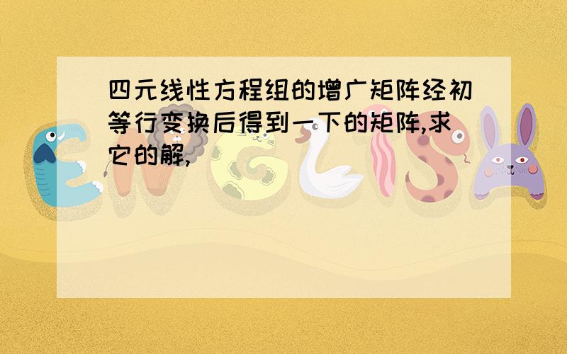 四元线性方程组的增广矩阵经初等行变换后得到一下的矩阵,求它的解,