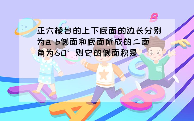 正六棱台的上下底面的边长分别为a b侧面和底面所成的二面角为60°则它的侧面积是