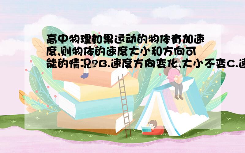 高中物理如果运动的物体有加速度,则物体的速度大小和方向可能的情况?B.速度方向变化,大小不变C.速度方向大小都有变化D.速度方向不变,大小变化求举例.=V=