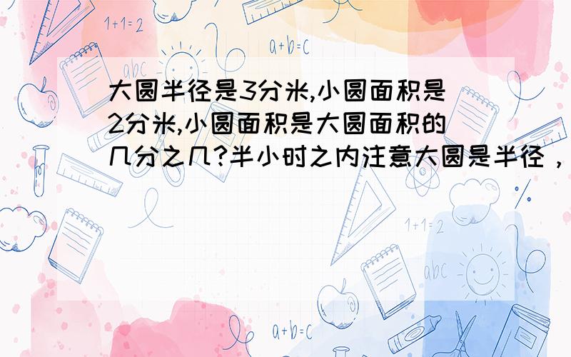 大圆半径是3分米,小圆面积是2分米,小圆面积是大圆面积的几分之几?半小时之内注意大圆是半径，小圆是面积 几分之几可以换掉